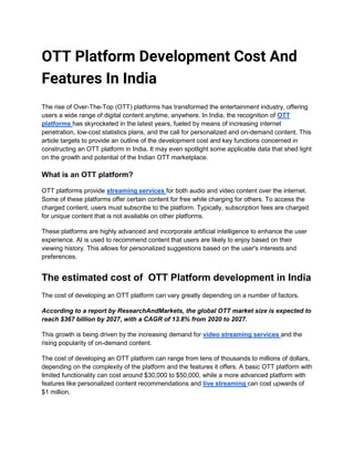 OTT Platform Development Cost And
Features In India
The rise of Over-The-Top (OTT) platforms has transformed the entertainment industry, offering
users a wide range of digital content anytime, anywhere. In India, the recognition of OTT
platforms has skyrocketed in the latest years, fueled by means of increasing internet
penetration, low-cost statistics plans, and the call for personalized and on-demand content. This
article targets to provide an outline of the development cost and key functions concerned in
constructing an OTT platform in India. It may even spotlight some applicable data that shed light
on the growth and potential of the Indian OTT marketplace.
What is an OTT platform?
OTT platforms provide streaming services for both audio and video content over the internet.
Some of these platforms offer certain content for free while charging for others. To access the
charged content, users must subscribe to the platform. Typically, subscription fees are charged
for unique content that is not available on other platforms.
These platforms are highly advanced and incorporate artificial intelligence to enhance the user
experience. AI is used to recommend content that users are likely to enjoy based on their
viewing history. This allows for personalized suggestions based on the user's interests and
preferences.
The estimated cost of OTT Platform development in India
The cost of developing an OTT platform can vary greatly depending on a number of factors.
According to a report by ResearchAndMarkets, the global OTT market size is expected to
reach $367 billion by 2027, with a CAGR of 13.8% from 2020 to 2027.
This growth is being driven by the increasing demand for video streaming services and the
rising popularity of on-demand content.
The cost of developing an OTT platform can range from tens of thousands to millions of dollars,
depending on the complexity of the platform and the features it offers. A basic OTT platform with
limited functionality can cost around $30,000 to $50,000, while a more advanced platform with
features like personalized content recommendations and live streaming can cost upwards of
$1 million.
 