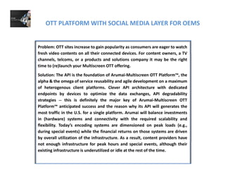 OTT PLATFORM WITH SOCIAL MEDIA LAYER FOR OEMS
Problem: OTT sites increase to gain popularity as consumers are eager to watch
fresh video contents on all their connected devices. For content owners, a TVfresh video contents on all their connected devices. For content owners, a TV
channels, telcoms, or a products and solutions company it may be the right
time to (re)launch your Multiscreen OTT offering.
Solution: The API is the foundation of Arumai‐Multiscreen OTT Platform™, theSolution: The API is the foundation of Arumai Multiscreen OTT Platform , the
alpha & the omega of service reusability and agile development on a maximum
of heterogenous client platforms. Clever API architecture with dedicated
endpoints by devices to optimize the data exchanges, API degradability
strategies ‐‐ this is definitely the major key of Arumai‐Multiscreen OTT
Platform™ anticipated success and the reason why its API will generates the
most traffic in the U.S. for a single platform. Arumai will balance investments
in (hardware) systems and connectivity with the required scalability andin (hardware) systems and connectivity with the required scalability and
flexibility. Today’s encoding systems are dimensioned on peak loads (e.g.,
during special events) while the financial returns on those systems are driven
by overall utilization of the infrastructure. As a result, content providers have
not enough infrastructure for peak hours and special events, although their
existing infrastructure is underutilized or idle at the rest of the time.
 