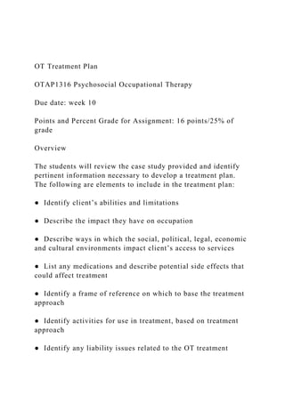 OT Treatment Plan
OTAP1316 Psychosocial Occupational Therapy
Due date: week 10
Points and Percent Grade for Assignment: 16 points/25% of
grade
Overview
The students will review the case study provided and identify
pertinent information necessary to develop a treatment plan.
The following are elements to include in the treatment plan:
● Identify client’s abilities and limitations
● Describe the impact they have on occupation
● Describe ways in which the social, political, legal, economic
and cultural environments impact client’s access to services
● List any medications and describe potential side effects that
could affect treatment
● Identify a frame of reference on which to base the treatment
approach
● Identify activities for use in treatment, based on treatment
approach
● Identify any liability issues related to the OT treatment
 