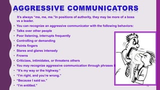 It’s always “me, me, me.”In positions of authority, they may be more of a boss
vs a leader.
• You can recognize an aggressive communicator with the following behaviors:
• Talks over other people
• Poor listening, interrupts frequently
• Controlling or demanding
• Points fingers
• Stares and glares intensely
• Frowns
• Criticizes, intimidates, or threatens others
• You may recognize aggressive communication through phrases like:
• “It’s my way or the highway.”
• “I’m right, and you’re wrong.”
• “Because I said so.”
• “I’m entitled.” 19
 