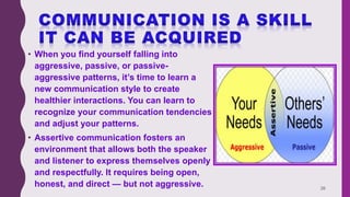 • When you find yourself falling into
aggressive, passive, or passive-
aggressive patterns, it’s time to learn a
new communication style to create
healthier interactions. You can learn to
recognize your communication tendencies
and adjust your patterns.
• Assertive communication fosters an
environment that allows both the speaker
and listener to express themselves openly
and respectfully. It requires being open,
honest, and direct — but not aggressive. 26
 