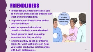 FRIENDLINESS
• In friendships, characteristics such
as honesty and kindness often foster
trust and understanding.
• approach your interactions with a
positive attitude,
• keep an open mind and ask
questions to help you understand
• Small gestures such as asking
someone how they’re doing,
• smiling as they speak or offering
praise for work well done can help
you foster productive relationships
with both colleagues .. 27
 