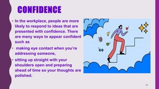 CONFIDENCE
• In the workplace, people are more
likely to respond to ideas that are
presented with confidence. There
are many ways to appear confident
such as
• making eye contact when you’re
addressing someone,
• sitting up straight with your
shoulders open and preparing
ahead of time so your thoughts are
polished.
28
 