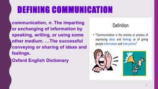 DEFINING COMMUNICATION
• communication, n. The imparting
or exchanging of information by
speaking, writing, or using some
other medium. …The successful
conveying or sharing of ideas and
feelings.
• Oxford English Dictionary
3
 