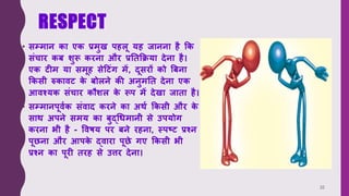 RESPECT
• सम्मान का एक प्रमुख पहलू यह जानना है क्रक
संचार कब शुरू करना और प्रतिक्रिया देना है।
एक ट म या समूह सेटटंग में, दूसरों को बबना
क्रकसी रुकावट क
े बोलने की अनुमति देना एक
आवश्यक संचार कौशल क
े रूप में देखा जािा है।
• सम्मानपूववक संवाद करने का अर्व क्रकसी और क
े
सार् अपने समय का बुद्धिमानी से उपयोग
करना भी है - वविय पर बने रहना, स्पष्ट प्रश्न
पूछना और आपक
े द्वारा पूछे गए क्रकसी भी
प्रश्न का पूर िरह से उत्तर देना।
32
 