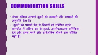 COMMUNICATION SKILLS
• संचार कौशल आपको दूसरों को समझने और समझने की
अनुमति देिा है।
• दूसरों को प्रभावी ढंग से ववचारों को संप्रेविि करने,
बािचीि में सक्रिय रूप से सुनने, आलोचनात्मक प्रतिक्रिया
देने और प्राप्ि करने और साववजतनक बोलने िक सीममि
नह ं हैं।
4
 