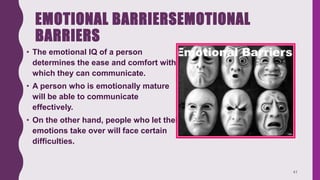 EMOTIONAL BARRIERSEMOTIONAL
BARRIERS
• The emotional IQ of a person
determines the ease and comfort with
which they can communicate.
• A person who is emotionally mature
will be able to communicate
effectively.
• On the other hand, people who let their
emotions take over will face certain
difficulties.
41
 