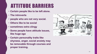 ATTITUDE BARRIERS
• Certain people like to be left alone.
• The introverts
• people who are not very social.
• Others like to be social
• sometimes extra clingy
• Some people have attitude issues,
like huge ego
• Certain personality traits like
shyness, anger, social anxiety may
be removable through courses and
proper training.
43
 