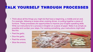 TALK YOURSELF THROUGH PROCESSES
• Think about all the things you might do that have a beginning, a middle and an end.
For example, following a recipe when cooking dinner, or putting together a piece of
furniture. These processes are opportunities to improve your English speaking skills.
Write out instructions for a process in English on a piece of paper. Make it as simple as
possible and number your steps. For cooking something, your instructions might start
like this:
• Peel the garlic.
• Dice the garlic.
• Peel the onions.
• Slice the onions.
 