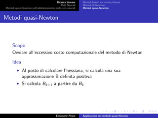 Ricerca Lineare
Reti Neurali
Metodi quasi-Newton nell’addestramento delle reti neurali
Metodi basati su ricerca lineare
Metodi di Newton
Metodi quasi-Newton
Metodi quasi-Newton
Scopo
Ovviare all’eccessivo costo computazionale del metodo di Newton
Idea
Al posto di calcolare l’hessiana, si calcola una sua
approssimazione B deﬁnita positiva
Si calcola Bk+1 a partire da Bk
Emanuele Pesce Applicazioni dei metodi quasi-Newton
 