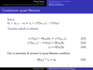 Ricerca Lineare
Reti Neurali
Metodi quasi-Newton nell’addestramento delle reti neurali
Metodi basati su ricerca lineare
Metodi di Newton
Metodi quasi-Newton
Condizione quasi-Newton
Siano:
hk = xk+1 − xk e γk = f (xk+1) − f (xk).
Tramite calcoli si ottiene
f (xk) + H(xk)hk ≈ f (xk+1) (12)
f (xk+1) − f (xk) ≈ H(xk)hk (13)
γk ≈ H(xk)hk (14)
Che ci permette di scrivere la quasi-Newton condition
H(xk)−1
γk ≈ hk (15)
Emanuele Pesce Applicazioni dei metodi quasi-Newton
 