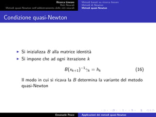 Ricerca Lineare
Reti Neurali
Metodi quasi-Newton nell’addestramento delle reti neurali
Metodi basati su ricerca lineare
Metodi di Newton
Metodi quasi-Newton
Condizione quasi-Newton
Si inizializza B alla matrice identità
Si impone che ad ogni iterazione k
B(xk+1)−1
γk = hk (16)
Il modo in cui si ricava la B determina la variante del metodo
quasi-Newton
Emanuele Pesce Applicazioni dei metodi quasi-Newton
 