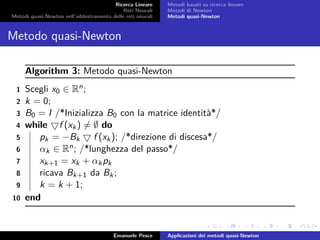 Ricerca Lineare
Reti Neurali
Metodi quasi-Newton nell’addestramento delle reti neurali
Metodi basati su ricerca lineare
Metodi di Newton
Metodi quasi-Newton
Metodo quasi-Newton
Algorithm 3: Metodo quasi-Newton
1 Scegli x0 ∈ Rn;
2 k = 0;
3 B0 = I /*Inizializza B0 con la matrice identità*/
4 while f (xk) = ∅ do
5 pk = −Bk f (xk); /*direzione di discesa*/
6 αk ∈ Rn; /*lunghezza del passo*/
7 xk+1 = xk + αkpk
8 ricava Bk+1 da Bk;
9 k = k + 1;
10 end
Emanuele Pesce Applicazioni dei metodi quasi-Newton
 