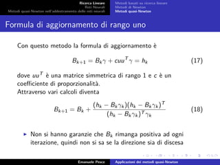 Ricerca Lineare
Reti Neurali
Metodi quasi-Newton nell’addestramento delle reti neurali
Metodi basati su ricerca lineare
Metodi di Newton
Metodi quasi-Newton
Formula di aggiornamento di rango uno
Con questo metodo la formula di aggiornamento è
Bk+1 = Bkγ + cuuT
γ = hk (17)
dove uuT è una matrice simmetrica di rango 1 e c è un
coeﬃciente di proporzionalità.
Attraverso vari calcoli diventa
Bk+1 = Bk +
(hk − Bkγk)(hk − Bkγk)T
(hk − Bkγk)T γk
(18)
Non si hanno garanzie che Bk rimanga positiva ad ogni
iterazione, quindi non si sa se la direzione sia di discesa
Emanuele Pesce Applicazioni dei metodi quasi-Newton
 