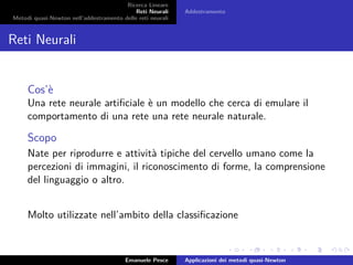 Ricerca Lineare
Reti Neurali
Metodi quasi-Newton nell’addestramento delle reti neurali
Addestramento
Reti Neurali
Cos’è
Una rete neurale artiﬁciale è un modello che cerca di emulare il
comportamento di una rete una rete neurale naturale.
Scopo
Nate per riprodurre e attività tipiche del cervello umano come la
percezioni di immagini, il riconoscimento di forme, la comprensione
del linguaggio o altro.
Molto utilizzate nell’ambito della classiﬁcazione
Emanuele Pesce Applicazioni dei metodi quasi-Newton
 