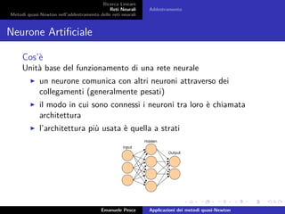 Ricerca Lineare
Reti Neurali
Metodi quasi-Newton nell’addestramento delle reti neurali
Addestramento
Neurone Artiﬁciale
Cos’è
Unità base del funzionamento di una rete neurale
un neurone comunica con altri neuroni attraverso dei
collegamenti (generalmente pesati)
il modo in cui sono connessi i neuroni tra loro è chiamata
architettura
l’architettura più usata è quella a strati
Emanuele Pesce Applicazioni dei metodi quasi-Newton
 