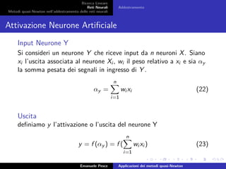Ricerca Lineare
Reti Neurali
Metodi quasi-Newton nell’addestramento delle reti neurali
Addestramento
Attivazione Neurone Artiﬁciale
Input Neurone Y
Si consideri un neurone Y che riceve input da n neuroni X. Siano
xi l’uscita associata al neurone Xi , wi il peso relativo a xi e sia αy
la somma pesata dei segnali in ingresso di Y .
αy =
n
i=1
wi xi (22)
Uscita
deﬁniamo y l’attivazione o l’uscita del neurone Y
y = f (αy ) = f (
n
i=1
wi xi ) (23)
Emanuele Pesce Applicazioni dei metodi quasi-Newton
 