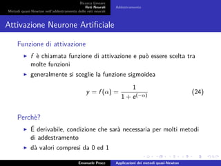 Ricerca Lineare
Reti Neurali
Metodi quasi-Newton nell’addestramento delle reti neurali
Addestramento
Attivazione Neurone Artiﬁciale
Funzione di attivazione
f è chiamata funzione di attivazione e può essere scelta tra
molte funzioni
generalmente si sceglie la funzione sigmoidea
y = f (α) =
1
1 + e(−α)
(24)
Perchè?
É derivabile, condizione che sarà necessaria per molti metodi
di addestramento
dà valori compresi da 0 ed 1
Emanuele Pesce Applicazioni dei metodi quasi-Newton
 