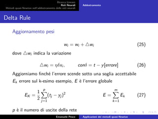 Ricerca Lineare
Reti Neurali
Metodi quasi-Newton nell’addestramento delle reti neurali
Addestramento
Delta Rule
Aggiornamento pesi
wi = wi + wi (25)
dove wi indica la variazione
wi = ηδxi , conδ = t − y[errore] (26)
Aggiorniamo ﬁnché l’errore scende sotto una soglia accettabile
Ek errore sul k-esimo esempio, E è l’errore globale
EK =
1
2
p
j=1
(tj − yj)2
E =
m
k=1
Ek (27)
p è il numero di uscite della rete
Emanuele Pesce Applicazioni dei metodi quasi-Newton
 