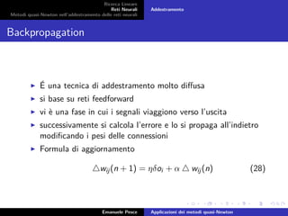 Ricerca Lineare
Reti Neurali
Metodi quasi-Newton nell’addestramento delle reti neurali
Addestramento
Backpropagation
É una tecnica di addestramento molto diﬀusa
si base su reti feedforward
vi è una fase in cui i segnali viaggiono verso l’uscita
successivamente si calcola l’errore e lo si propaga all’indietro
modiﬁcando i pesi delle connessioni
Formula di aggiornamento
wij(n + 1) = ηδoi + α wij(n) (28)
Emanuele Pesce Applicazioni dei metodi quasi-Newton
 