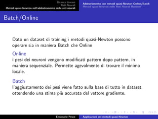 Ricerca Lineare
Reti Neurali
Metodi quasi-Newton nell’addestramento delle reti neurali
Addestramento con metodi quasi-Newton Online/Batch
Metodi quasi-Newton nelle Reti Neurali Random
Batch/Online
Dato un dataset di training i metodi quasi-Newton possono
operare sia in maniera Batch che Online
Online
i pesi dei neuroni vengono modiﬁcati pattern dopo pattern, in
maniera sequenziale. Permette agevolmente di trovare il minimo
locale.
Batch
l’aggiustamento dei pesi viene fatto sulla base di tutto in dataset,
ottendendo una stima più accurata del vettore gradiente.
Emanuele Pesce Applicazioni dei metodi quasi-Newton
 