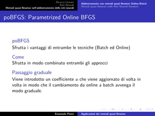 Ricerca Lineare
Reti Neurali
Metodi quasi-Newton nell’addestramento delle reti neurali
Addestramento con metodi quasi-Newton Online/Batch
Metodi quasi-Newton nelle Reti Neurali Random
poBFGS: Parametrized Online BFGS
poBFGS
Sfrutta i vantaggi di entrambe le tecniche (Batch ed Online)
Come
Sfrutta in modo combinato entrambi gli approcci
Passaggio graduale
Viene introdotto un coeﬃciente u che viene aggiornato di volta in
volta in modo che il cambiamento da online a batch avvenga il
modo graduale.
Emanuele Pesce Applicazioni dei metodi quasi-Newton
 