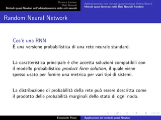 Ricerca Lineare
Reti Neurali
Metodi quasi-Newton nell’addestramento delle reti neurali
Addestramento con metodi quasi-Newton Online/Batch
Metodi quasi-Newton nelle Reti Neurali Random
Random Neural Network
Cos’è una RNN
É una versione probabilistica di una rete neurale standard.
La caratteristica principale è che accetta soluzioni compatibili con
il modello probabilistico product form solution, il quale viene
spesso usato per fornire una metrica per vari tipi di sistemi.
La distribuzione di probabilità della rete può essere descritta come
il prodotto delle probabilità marginali dello stato di ogni nodo.
Emanuele Pesce Applicazioni dei metodi quasi-Newton
 