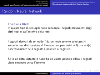 Ricerca Lineare
Reti Neurali
Metodi quasi-Newton nell’addestramento delle reti neurali
Addestramento con metodi quasi-Newton Online/Batch
Metodi quasi-Newton nelle Reti Neurali Random
Random Neural Network
Cos’è una RNN
In questo tipo di reti ogni nodo accumula i segnali provenienti dagli
altri nodi o dall’esterno della rete.
I segnali ricevuti da un nodo i da un nodo esterno sono gestiti
secondo una distribuzione di Poisson con parametri +λ(i) e −λ(i)
rispettivamente se il segnale è positivo o negativo.
Se in un dato instante il nodo ha un valore positivo allora il segnale
viene emanato verso l’esterno
Emanuele Pesce Applicazioni dei metodi quasi-Newton
 