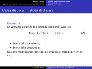 Ricerca Lineare
Reti Neurali
Metodi quasi-Newton nell’addestramento delle reti neurali
Metodi basati su ricerca lineare
Metodi di Newton
Metodi quasi-Newton
L’idea dietro un metodo di discesa
Decrescita
Se vogliamo garantire la decrescita dobbiamo avere che
f (xk+1) < f (xk) ∀k ≥ 0 (2)
Scelta del parametro αk
Scelta della direzione pk
Esistono molti approcci (metodi del gradiente, metodi di Newton
etc.)
Emanuele Pesce Applicazioni dei metodi quasi-Newton
 