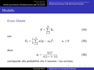 Ricerca Lineare
Reti Neurali
Metodi quasi-Newton nell’addestramento delle reti neurali
Addestramento con metodi quasi-Newton Online/Batch
Metodi quasi-Newton nelle Reti Neurali Random
Modello
Errore Globale
E =
K
k=1
Ek (34)
con
Ek =
1
2
n
i=1
ai (qi − yik)2
, ai ≥ 0 (35)
dove
qi =
λ(i)+
r(i) + λ−(i)
(36)
corrisponde alla probabilità che il neurone i sia eccitato.
Emanuele Pesce Applicazioni dei metodi quasi-Newton
 
