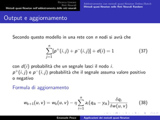 Ricerca Lineare
Reti Neurali
Metodi quasi-Newton nell’addestramento delle reti neurali
Addestramento con metodi quasi-Newton Online/Batch
Metodi quasi-Newton nelle Reti Neurali Random
Output e aggiornamento
Secondo questo modello in una rete con n nodi si avrà che
n
j=1
[p+
(i, j) + p−
(i, j)] + d(i) = 1 (37)
con d(i) probabilità che un segnale lasci il nodo i.
p+(i, j) e p−(i, j) probabilità che il segnale assuma valore positivo
o negativo
Formula di aggiornamento
wk+1(u, v) = wk(u, v) − η
n
i=1
ai (qik − yik)
δqi
δw(u, v)
(38)
Emanuele Pesce Applicazioni dei metodi quasi-Newton
 