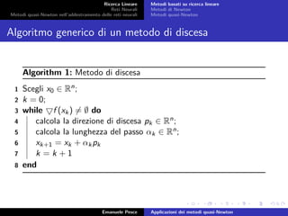 Ricerca Lineare
Reti Neurali
Metodi quasi-Newton nell’addestramento delle reti neurali
Metodi basati su ricerca lineare
Metodi di Newton
Metodi quasi-Newton
Algoritmo generico di un metodo di discesa
Algorithm 1: Metodo di discesa
1 Scegli x0 ∈ Rn;
2 k = 0;
3 while f (xk) = ∅ do
4 calcola la direzione di discesa pk ∈ Rn;
5 calcola la lunghezza del passo αk ∈ Rn;
6 xk+1 = xk + αkpk
7 k = k + 1
8 end
Emanuele Pesce Applicazioni dei metodi quasi-Newton
 
