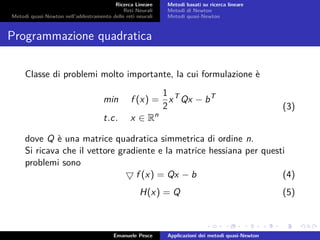 Ricerca Lineare
Reti Neurali
Metodi quasi-Newton nell’addestramento delle reti neurali
Metodi basati su ricerca lineare
Metodi di Newton
Metodi quasi-Newton
Programmazione quadratica
Classe di problemi molto importante, la cui formulazione è
min f (x) =
1
2
xT
Qx − bT
t.c. x ∈ Rn
(3)
dove Q è una matrice quadratica simmetrica di ordine n.
Si ricava che il vettore gradiente e la matrice hessiana per questi
problemi sono
f (x) = Qx − b (4)
H(x) = Q (5)
Emanuele Pesce Applicazioni dei metodi quasi-Newton
 