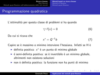 Ricerca Lineare
Reti Neurali
Metodi quasi-Newton nell’addestramento delle reti neurali
Metodi basati su ricerca lineare
Metodi di Newton
Metodi quasi-Newton
Programmazione quadratica
L’ottimalità per questa classe di problemi si ha quando
f (x) = 0 (6)
Da cui si ricava che
x∗
= Q−1
b (7)
Capire se è massimo o minimo interviene l’hessiana. Infatti se H è
deﬁnita positiva: x∗ è un punto di minimo globale
é semi-deﬁnita positiva: se è invertibile è un minimo globale,
altrimenti non esistono soluzioni
non è deﬁnita positiva: la funzione non ha punti di minimo
Emanuele Pesce Applicazioni dei metodi quasi-Newton
 