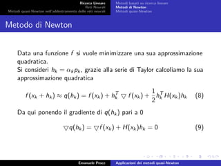 Ricerca Lineare
Reti Neurali
Metodi quasi-Newton nell’addestramento delle reti neurali
Metodi basati su ricerca lineare
Metodi di Newton
Metodi quasi-Newton
Metodo di Newton
Data una funzione f si vuole minimizzare una sua approssimazione
quadratica.
Si consideri hk = αkpk, grazie alla serie di Taylor calcoliamo la sua
approssimazione quadratica
f (xk + hk) ≈ q(hk) = f (xk) + hT
k f (xk) +
1
2
hT
k H(xk)hk (8)
Da qui ponendo il gradiente di q(hk) pari a 0
q(hk) = f (xk) + H(xk)hk = 0 (9)
Emanuele Pesce Applicazioni dei metodi quasi-Newton
 