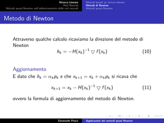 Ricerca Lineare
Reti Neurali
Metodi quasi-Newton nell’addestramento delle reti neurali
Metodi basati su ricerca lineare
Metodi di Newton
Metodi quasi-Newton
Metodo di Newton
Attraverso qualche calcolo ricaviamo la direzione del metodo di
Newton
hk = −H(xk)−1
f (xk) (10)
Aggiornamento
E dato che hk = αkpk e che xk+1 = xk + αkpk si ricava che
xk+1 = xk − H(xk)−1
f (xk) (11)
ovvero la formula di aggiornamento del metodo di Newton.
Emanuele Pesce Applicazioni dei metodi quasi-Newton
 