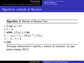 Ricerca Lineare
Reti Neurali
Metodi quasi-Newton nell’addestramento delle reti neurali
Metodi basati su ricerca lineare
Metodi di Newton
Metodi quasi-Newton
Algoritmo metodo di Newton
Algorithm 2: Metodo di Newton Puro
1 Scegli x0 ∈ Rn;
2 k = 0;
3 while f (xk) = ∅ do
4 xk+1 = xk − H(xk)−1 f (xk)
5 k = k + 1
6 end
Converge velocemente in quanto a numero di iterazioni, ma ogni
passo impiega O(n3)
Emanuele Pesce Applicazioni dei metodi quasi-Newton
 
