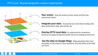oxford-partnership.com3
OTTS Local: Bespoke geographic analysis targeting data
March 2015sharper thinking for retail mapping
See the data on Google Maps: Make geospatial data more
accessible so that anyone in your workforce, from the office to the field,
can find it.
Overlay OTTS Local data: To understand the competitive
dynamics of supply and demand within the micro-trading environment
Integrate your data: Incorporate your own data including sales
data, performance data, sales trends, etc.
Your assets: View the location of your assets and their key
commercial metrics
 