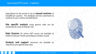 oxford-partnership.com9
Accessing OTTS Local – 3 options
Subscription to the service is via an annual contract of
£10,000 per quarter. The database will be customised to
conform to your criteria and definitions
Site specific analysis using generic data can be
conducted at a cost of £50 per site
Data licences for online 24/7 access are available at
£100 to £125 per month according to numbers issued
Analysis and support resources are available as
required at pre-agreed daily rates.
March 2015sharper thinking for retail mapping
 