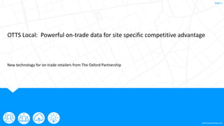 oxford-partnership.com
Slide 1
OTTS Local: Powerful on-trade data for site specific competitive advantage
New technology for on-trade retailers from The Oxford Partnership
 