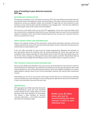pros of investing in your direct-to-consumer
OTT app
The beauty of investing in your own direct-to-consumer OTT app is the ability to personalize the user
journey with relevant messaging and video recommendations. You define customer journeys and user
experiences across your website, mobile, and connected TV apps that are most conducive to your
business’ success. And you get to decide everything a user engages with — from the user interface to
the click-through noises to the content recommendations.
You lose this crucial ability when you go with OTT aggregators. As we saw, most will simply dump
your content into an unorganized heap and force your interested viewers to search for their proverbial
needle in a haystack. That’s not the best branded experience you can give your customers. But your
direct-to-consumer OTT can be.
OTTaggregatorsdon’toffersubscriberstheoption
of download-to-go, which lets users download
content directly to their mobile devices to watch
whenever they want regardless of connectivity.
This feature is often standard for direct-to-
consumer subscribers — and another area where
you’ll gain the competitive edge.
Did you know Netflix saves $1 billion every year just by recommending the most relevant content to
each individual user? Owning the user data from your direct-to-consumer app will help your team make
smarter decisions to save money while growing revenue. Since your biggest competitors are now the
digital platforms taking a share of your ad and subscription revenues, you may be able to beat them
on price.
How flexible you can be on your pricing comes down to how well you can minimize your operating
costs and whether you have restrictions in your existing partner agreements. Become the lowest price
in town, and subscribers may soon flock your way.
Going in the opposite direction of the lowest-price model, giving subscribers exclusive content and
original programming via your OTT app may boost subscription revenue. Subscribers will pay extra for
content they can’t get anywhere else.
If you can’t offer exclusivity, try early access for original programming. Releasing new episodes on
your app before they’re live anywhere else will prompt subscribers to choose your app over your
competitors. Starz releases episodes for their popular series on their OTT app a day before they air on
live TV, for instance. Peacock is offering similar early release options; both The Tonight Show Starring
Jimmy Fallon and Late Night with Seth Meyers will air hours before linear TV viewers can tune in.
personalize your customer journey
download-to-go
offer consumers a lower price, grow subscription base
deliver exclusive content, raise subscription price
Netflix saves $1 billion
every year just by
recommending the most
relevant content to each
individual user
9
 