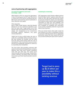 cons of partnering with aggregators
What happens when you ignore the aggregators
in favor of creating your own OTT app? Your brand’s
in control and on the hook for everything. But your
ROI may be well-worth the upfront investments in
time, resources, and capital.
Think about this:
Back in 2001, Target signed a deal that allowed
Amazon to run its e-commerce operations. Less
than ten years later, Target pulled out of the
Amazon deal and assumed full control over the
design and management of its e-commerce
technology platform, fulfillment, and guest
services operations.
Target had to pony up $2.5 billion per year to
make this a possibility without tanking revenue.
But they foresaw the benefits and the profit
from this direct stream being worth the cost of
development. Their e-commerce revenue stream
became too strategically important to outsource
to, essentially, their competition.
You must never stop providing customers with
reasonstodobusinessdirectlywithyourcompany.
Offering value they won’t receive elsewhere
starts with your OTT app. This means you’ll
need to handle all the technology, infrastructure,
content, retention, and billing duties. And when
issues arise, you’ll also need to provide customer
support.
OTT aggregators make fantastic affiliate partners
thanks to their “built-in” audience. But when you
create an OTT app, they’ll become your direct-
to-consumer threat for viewers and subscribers.
You’ll need to create a plan to attract enough OTT
subscribers to make your app profitable. This
requires a deep dive into your short- and long-
term strategies for engaging with subscribers
across various marketing channels to grow both
sides of your business.
Only your brand knows which path is best for
your audience. For most, a combination of direct-
to-consumer offerings paired with an aggregator
partnership makes the most sense. So how do
you go about building this type of OTT solution?
you have to budget for and create
an ott app… welp.
marketing for viewership
Target had to pony
up $2.5 billion per
year to make this a
possibility without
tanking revenue
10
 