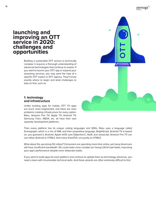 Building a sustainable OTT service is technically
complex; it requires a thorough understanding of
advanced technologies that continue to evolve. If
you want to launch your OTT app or expand your
streaming services, you may want the help of a
specific OTT expert or OTT agency. They’ll know
exactly where to begin and what challenges to
take on first, such as:
1. technology
and infrastructure
Unlike building apps for mobile, OTT TV apps
are much more fragmented, and there are clear
problems creating infrastructure for every option.
Roku, Amazon Fire TV, Apple TV, Android TV,
Samsung Tizen, XBOX, etc. all have their own
separate development platforms.
Then every platform has its unique coding languages and SDKs. Roku uses a language called
Scenegraph, which is a mix of XML and their proprietary language, BrightScript. Android TV is based
on, you guessed it, Android. Apple tvOS uses Objective-C, Swift, and Javascript. Amazon Fire TV can
use either Android or HTML5. And many SmartTVs run purely on HTML5.
What about the upcoming 5G rollout? Consumers are spending more time online, yet many Americans
still have insufficient bandwidth. 5G could make more complex (or heavy) UX/UI load faster, improving
your app’s performance despite more elaborate builds.
If you want to build apps for each platform and continue to update them as technology advances, you
need a team with innumerable technical skills. And these wizards are often extremely difficult to find.
launching and
improving an OTT
service in 2020:
challenges and
opportunities
11
 