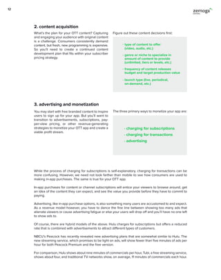 3. advertising and monetization
You may start with free branded content to inspire
users to sign up for your app. But you’ll want to
transition to advertisements, subscriptions, pay-
per-view pricing, or other revenue-generating
strategies to monetize your OTT app and create a
viable profit stream.
The three primary ways to monetize your app are:
charging for subscriptions
charging for transactions
advertising
While the process of charging for subscriptions is self-explanatory, charging for transactions can be
more confusing. However, we need not look farther than mobile to see how consumers are used to
making in-app purchases. The same is true for your OTT app.
In-app purchases for content or channel subscriptions will entice your viewers to browse around, get
an idea of the content they can expect, and see the value you provide before they have to commit to
paying.
Advertising, like in-app purchase options, is also something many users are accustomed to and expect.
As a revenue model however, you have to dance the fine line between showing too many ads that
alienate viewers or cause advertising fatigue or else your users will drop off and you’ll have no one left
to show ads to.
Of course, there are hybrid models of the above. Hulu charges for subscriptions but offers a reduced
rate that is combined with advertisements to attract different types of customers.
NBCU’s Peacock has recently revealed new advertising plans that are somewhat similar to Hulu. The
new streaming service, which promises to be light on ads, will show fewer than five minutes of ads per
hour for both Peacock Premium and the free version.
For comparison, Hulu shows about nine minutes of commercials per hour, Tubi, a free streaming service,
shows about four, and traditional TV networks show, on average, 11 minutes of commercials each hour.
2. content acquisition
What’s the plan for your OTT content? Capturing
and engaging your audience with original content
is a challenge. Consumers consistently demand
content, but fresh, new programming is expensive.
So you’ll need to create a continued content
development plan that fits within your subscriber
pricing strategy.
Figure out these content decisions first:
type of content to offer
(video, audio, etc.)
genre or niche to specialize in
amount of content to provide
(unlimited, tiers or levels, etc.)
frequency of content releases
budget and target production value
launch type (live, periodical,
on-demand, etc.)
12
 