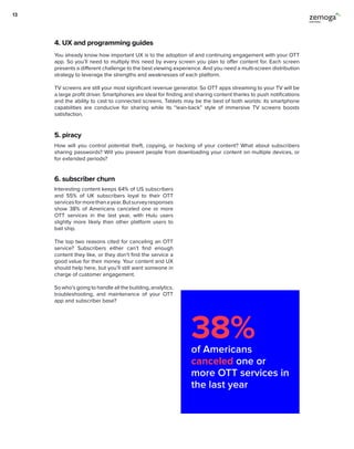 4. UX and programming guides
5. piracy
6. subscriber churn
You already know how important UX is to the adoption of and continuing engagement with your OTT
app. So you’ll need to multiply this need by every screen you plan to offer content for. Each screen
presents a different challenge to the best viewing experience. And you need a multi-screen distribution
strategy to leverage the strengths and weaknesses of each platform.
TV screens are still your most significant revenue generator. So OTT apps streaming to your TV will be
a large profit driver. Smartphones are ideal for finding and sharing content thanks to push notifications
and the ability to cast to connected screens. Tablets may be the best of both worlds: its smartphone
capabilities are conducive for sharing while its “lean-back” style of immersive TV screens boosts
satisfaction.
How will you control potential theft, copying, or hacking of your content? What about subscribers
sharing passwords? Will you prevent people from downloading your content on multiple devices, or
for extended periods?
Interesting content keeps 64% of US subscribers
and 55% of UK subscribers loyal to their OTT
servicesformorethanayear.Butsurveyresponses
show 38% of Americans canceled one or more
OTT services in the last year, with Hulu users
slightly more likely than other platform users to
bail ship.
The top two reasons cited for canceling an OTT
service? Subscribers either can’t find enough
content they like, or they don’t find the service a
good value for their money. Your content and UX
should help here, but you’ll still want someone in
charge of customer engagement.
So who’s going to handle all the building, analytics,
troubleshooting, and maintenance of your OTT
app and subscriber base?
38%of Americans
canceled one or
more OTT services in
the last year
13
 