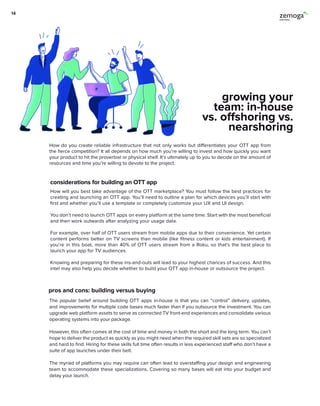 How do you create reliable infrastructure that not only works but differentiates your OTT app from
the fierce competition? It all depends on how much you’re willing to invest and how quickly you want
your product to hit the proverbial or physical shelf. It’s ultimately up to you to decide on the amount of
resources and time you’re willing to devote to the project.
considerations for building an OTT app
How will you best take advantage of the OTT marketplace? You must follow the best practices for
creating and launching an OTT app. You’ll need to outline a plan for which devices you’ll start with
first and whether you’ll use a template or completely customize your UX and UI design.
You don’t need to launch OTT apps on every platform at the same time. Start with the most beneficial
and then work outwards after analyzing your usage data.
For example, over half of OTT users stream from mobile apps due to their convenience. Yet certain
content performs better on TV screens than mobile (like fitness content or kids entertainment). If
you’re in this boat, more than 40% of OTT users stream from a Roku, so that’s the best place to
launch your app for TV audiences.
Knowing and preparing for these ins-and-outs will lead to your highest chances of success. And this
intel may also help you decide whether to build your OTT app in-house or outsource the project.
growing your
team: in-house
vs. offshoring vs.
nearshoring
pros and cons: building versus buying
The popular belief around building OTT apps in-house is that you can “control” delivery, updates,
and improvements for multiple code bases much faster than if you outsource the investment. You can
upgrade web platform assets to serve as connected TV front-end experiences and consolidate various
operating systems into your package.
However, this often comes at the cost of time and money in both the short and the long term. You can’t
hope to deliver the product as quickly as you might need when the required skill sets are so specialized
and hard to find. Hiring for these skills full time often results in less experienced staff who don’t have a
suite of app launches under their belt.
The myriad of platforms you may require can often lead to overstaffing your design and engineering
team to accommodate these specializations. Covering so many bases will eat into your budget and
delay your launch.
14
 