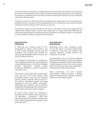 On the other hand, partnering with a competent outsource partner will let you customize an OTT solution
for various operating systems using a team of experts possessing the right skill-set. The experience
those teams or individuals bring to the table by having executed similar solutions can be an invaluable
asset to your delivery speed.
Choosing the right mix of skills and a partner to collaborate with allows you to cover many bases more
efficiently, and do it at a lower cost than establishing the entire infrastructure and hiring all the talent
needed to build and market your OTT products on your own.
The follow-up support of an OTT app launch can come in many forms. You can have a rapid response
support team available entirely in-house, fully outsourced, or a hybrid. While both offshoring and
nearshoring represent forms of outsourcing business operations to a different region or country, there
are some significant differences between the two models.
pros and cons:
offshoring
pros and cons:
nearshoring
In offshoring, your company moves its OTT
development to another country where it may
be able to take advantage of lower labor and
production costs, amongst other benefits like
having greater availability in other time zones and
access to different skill-sets.
Less regulated environments do contribute to
lower operating expenses. But organizations that
undergo offshoring soon run into many challenges,
business interruptions, complex cultural
disconnects, difficulties in project management,
and hidden costs.
There’s the processing lag of data and information
when you may be 12+ hours behind. Travel
and training costs can also eat up an allocated
expense budget, especially when you factor in
the resource commitment needed by existing
employees to train their offshore counterparts.
Additionally, the compliance costs to satisfy the
complexities of foreign legal and human resource
requirements present yet another challenge.
All these reasons explain why offshoring is
becoming less of a default outsourcing practice.
The alternative – nearshoring – offers more
appealing benefits for companies who want to be
closer both geographically and culturally to their
production team.
Nearshoring occurs when companies decide
to work with teams in countries located closer
in proximity to their own. UK companies may
nearshore operations to Spain instead of the
Philippines, for example.
This model offers more of a cultural and aesthetic
affinity and better alignment in time zones. Without
long lag times, the speed to market and the ability to
run agile projects go way up. You can pick up your
phone and reach your outsourcing counterpart at
almost any hour during the business day.
Video conferencing and other real-time
communication platforms become a defacto
option for US-based project managers looking for
insight and overall status updates.
15
 