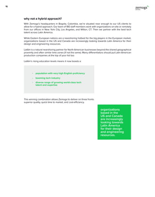 With Zemoga’s headquarters in Bogota, Colombia, we’re situated near enough to our US clients to
allow for a hybrid approach. Our team of 180 staff members work with organizations on-site or remotely
from our offices in New York City, Los Angeles, and Wilton, CT. Then we partner with the best tech
talent across Latin America.
While Eastern European nations are a nearshoring hotbed for the big players in the European market,
organizations based in the US and Canada are increasingly looking towards Latin America for their
design and engineering resources.
LatAm is a natural nearshoring partner for North American businesses beyond the shared geographical
proximity and often similar time zones (if not the same). Many differentiators should put Latin American
production companies at the top of your list too.
LatAm’s rising education levels means it now boasts a:
This winning combination allows Zemoga to deliver on three fronts:
superior quality, quick time to market, and cost-efficiency.
organizations
based in the
US and Canada
are increasingly
looking towards
Latin America
for their design
and engineering
resources.
why not a hybrid approach?
population with very high English proficiency
booming tech industry
diverse range of growing world-class tech
talent and expertise
16
 