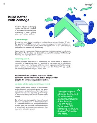The OTT industry is changing
rapidly, but the one constant
of digital evolution is that great
experience + great content
wins. Here’s where we fit in.
Zemoga has been driving innovation in media and entertainment for over 15 years.
Our global team of OTT experts helps companies navigate the media landscape by
providing an understanding of the pitfalls and opportunities of OTT while bringing
transparency to the total cost of ownership.
We put together a wide range of experiences across multiple disciplines, from Strategic
Consultation, App Creation, and Content Discovery to Monetization, KPI Monitoring/
Reporting, and ongoing customer support.
Zemoga provides dedicated OTT engineering and design talent to leading US
companies so they can get their OTT solutions off the ground. We fill talent gaps
across what are often the hardest to fill roles in their organizations. Short term, long-
term, on-site, and near shore. If there is a void, we can fill it. And our OTT app experts
will seamlessly integrate into your project team.
build better
with Zemoga
hi, we’re zemoga!
we’re really good at…
Zemoga creates custom solutions for programmers
and distributors looking to leverage the latest
technologies and platforms. We’re platform-
agnostic and know how to go through every stage
of the product life-cycle to deliver on time and in
budget.
Our full-stack team can support any technology out
there and provide support on the implementation
of a full end-to-end solution, along with an expert
strategy team that can guide the implementation
of a profitable and sustainable solution. Our
experience is industry-proven.
we’re committed to better processes, better
solutions, better efficiencies, better design, better
people. It’s simple; we just Build Better.
we design with the platform and the user in mind
Zemoga supports
all major Connected
TV and mobile
platforms, including
Roku, Amazon
Fire TV, Apple
TV, Android TV,
Samsung Tizen, iOS,
Android TV/mobile,
and more.
17
 