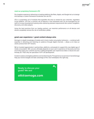 Our longtime experience delivering on leading platforms like Roku, Apple, and Google led us to design
and develop a custom framework accelerator we call zTV.
zTV is a proprietary set of modules that expedites the time to market for your channels, regardless
of the platform. zTV has a common set of features in the framework that can be leveraged by our
staff to increase development velocity when delivering standard requirements like content navigation,
discovery, and video players.
Using the best practices from our leading partners, we maximize performance on all devices and
almost completely remove the risk of certification pitfalls.
Zemoga’s in-depth knowledge of mobile and in-home media consumption behaviors — combined with
expertise in attracting and retaining an audience through digital channels — allows us to help our
clients achieve their OTT dreams.
We’ve invested aggressively in partnerships, platforms, and people to support this new digital age of
media consumption. Still, success ultimately depends on your user’s experience of discovery and how
much they enjoy your customer journey. Crafting bingeable user experiences takes a robust and user-
friendly UX. That’s why we specialize in OTT UX development.
Content creators and digital publishers are transforming the TV experience as we know it. So let Zemoga
help your brand navigate and take advantage of this new marketplace the right way.
great user experience + great content always wins
meet our proprietary framework: zTV
18
Ready to discuss your
goals? We are!
ott@zemoga.com
 